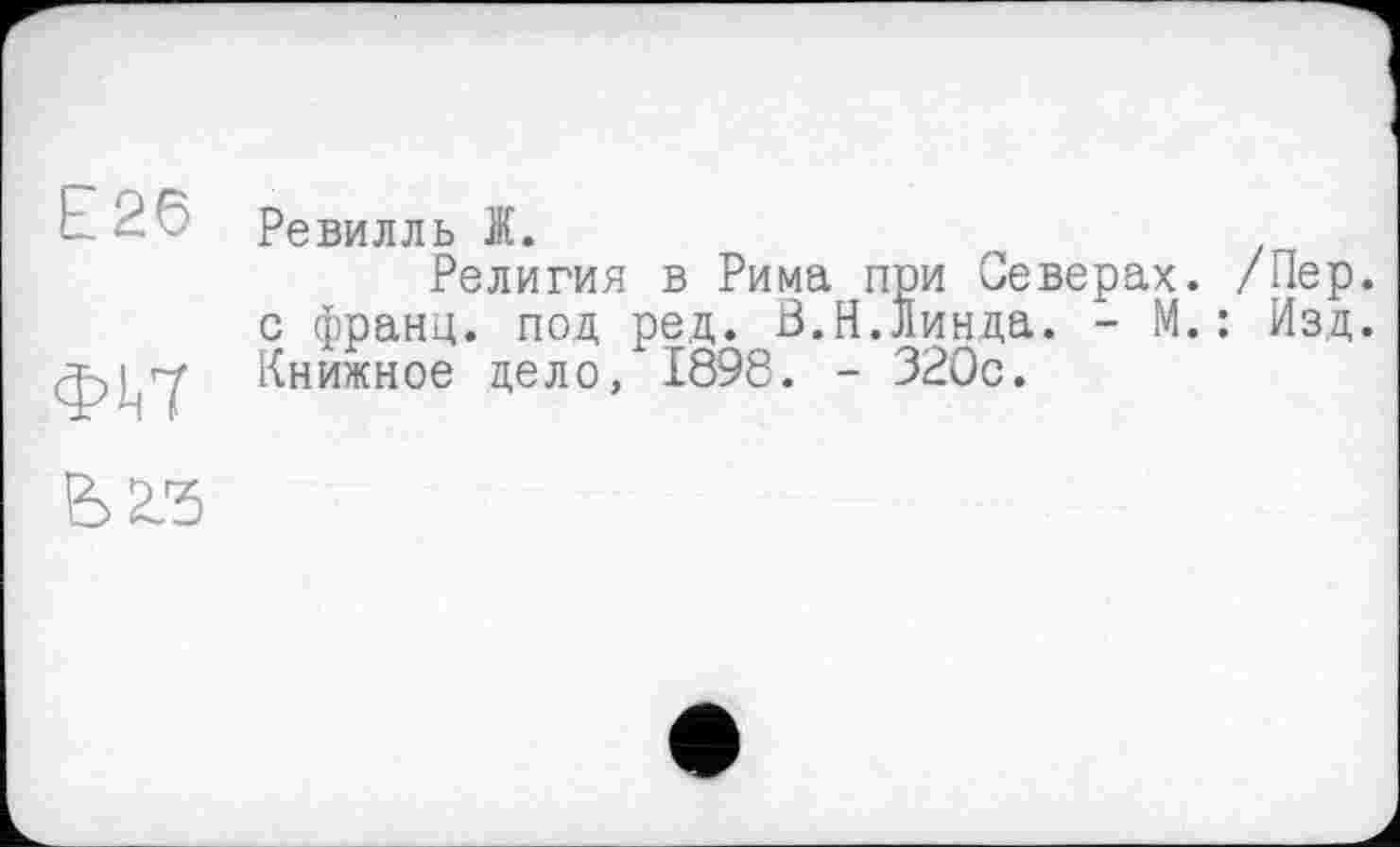 ﻿Е26
фіїТ
Ревилль Ж.
Религия в Рима при Северах. /Пер. с франц, под ред. В.Н.Линда. - М.: Изд. Книжное дело, 1898. - 32Öc.
В 23